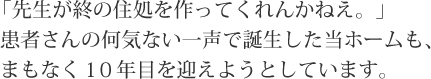 「先生が終の住処を作ってくれんかねえ。」患者さんの何気ない一声で誕生した当ホームも、まもなく10年目を迎えようとしています。