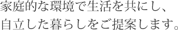 家庭的な環境で生活を共にし、自立した暮らしをご提案します。