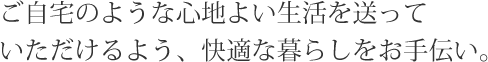 ご自宅のような心地よい生活を送っていただけるよう、快適な暮らしをお手伝い。