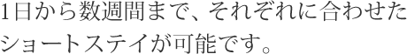 1日から数週間まで、それぞれに合わせたショートステイが可能です。